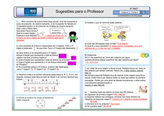BETA
Sme
6º ANO
Caderno 2 Ficha 4
BETA
Sme
Coordenadoria de Educação
1) Num encontro de jovens havia duas pizzas, uma de mussarela e
outra de presunto, do mesmo tamanho. A de mussarela foi fatiada em
12 pedaços iguais e a de presunto em 8 fatias de mesmo tamanho.
Veja o que o Paulo falou.
Que pizza Paulo comeu?
Qual é a maior fração,
Explique a sua resposta. O pedaço obtido ao dividir por 12
é menor do que o obtido ao dividir o mesmo todo por 8.
(pessoal)
2) Uma empresa de ônibus é responsável por 3 trajetos. Para o 1º
trajeto é destinado de sua frota. Para o 2º trajeto são destinados
de seus ônibus e os restantes para o 3º trajeto.
a)Qual a fração que representa o total de ônibus
usados nos dois primeiros trajetos?
b) Qual a fração que representa o total de ônibus da empresa?
c) Qual a fração que representa o nº de ônibus destinados
ao 3ºtrajeto?
d) Se a empresa possui 210 ônibus, quantos são destinados
para:1º trajeto? 70 2º trajeto? 84 3º trajeto? 56
5) Analise o que os meninos estão dizendo.
a) Qual das afirmações está correta? A do Ademir
b) Qual foi o erro cometido? O Tadeu somou 2 unidades com os 2
décimos de 2,2 2 não com as 2 unidades.
4) Arrume os números do círculo na escada em,
ordem crescente
3) Observe a reta e os pontos indicados pelas letras A, B, C, D e E. Em
seguida, coloque cada letra ao lado da fração e do número decimal que
indicam sua posição.
7) Ao voltar de uma viagem a Nova Iorque, Rafaela trocou por reais os
900 dólares que haviam sobrado. Nesse dia, o dólar estava valendo
R$2,10.
Na semana seguinte Rafaela teve de realizar outra viagem para Nova
Iorque; então trocou por dólares todos os reais que obteve na primeira
transação. Porém por uma série de fatores econômicos, o dólar sofreu
uma pequena desvalorização e
passou a valer R$2,06.
a) Quantos reais ela obteve na troca dos 900 dólares
ao regressar da primeira viagem? R$ 1 890,00
b) Quantos dólares ela conseguiu comprar com esse dinheiro às
vésperas da segunda viagem? Comprou 917 dólares e ainda sobraeram
R$ 0,98.
c) Ela teve lucro ou prejuízo? Teve lucro.
d) De quantos reais? R$ 36,00
6) Responda:
Se 0,7 da superfície da Terra são cobertos por água,
quantos décimos dessa superfície não são cobertos por água?
1,0 – 0,7 = 0,3
Eu quero a
maior fatia!
Sugestões para o Professor
 