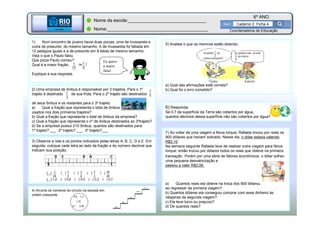 BETA
Sme
6º ANO
Caderno 2 Ficha 4
BETA
Sme
Coordenadoria de Educação
Nome da escola:_______________________________
Nome:________________________________________
1) Num encontro de jovens havia duas pizzas, uma de mussarela e
outra de presunto, do mesmo tamanho. A de mussarela foi fatiada em
12 pedaços iguais e a de presunto em 8 fatias de mesmo tamanho.
Veja o que o Paulo falou.
Que pizza Paulo comeu?
Qual é a maior fração,
Explique a sua resposta.
2) Uma empresa de ônibus é responsável por 3 trajetos. Para o 1º
trajeto é destinado de sua frota. Para o 2º trajeto são destinados
de seus ônibus e os restantes para o 3º trajeto.
a) Qual a fração que representa o total de ônibus
usados nos dois primeiros trajetos?
b) Qual a fração que representa o total de ônibus da empresa?
c) Qual a fração que representa o nº de ônibus destinados ao 3ºtrajeto?
d) Se a empresa possui 210 ônibus, quantos são destinados para:
1º trajeto? ___ 2º trajeto? ___ 3º trajeto?___
5) Analise o que os meninos estão dizendo.
a) Qual das afirmações está correta?
b) Qual foi o erro cometido?
4) Arrume os números do círculo na escada em,
ordem crescente
3) Observe a reta e os pontos indicados pelas letras A, B, C, D e E. Em
seguida, coloque cada letra ao lado da fração e do número decimal que
indicam sua posição.
7) Ao voltar de uma viagem a Nova Iorque, Rafaela trocou por reais os
900 dólares que haviam sobrado. Nesse dia, o dólar estava valendo
R$2,10.
Na semana seguinte Rafaela teve de realizar outra viagem para Nova
Iorque; então trocou por dólares todos os reais que obteve na primeira
transação. Porém por uma série de fatores econômicos, o dólar sofreu
uma pequena desvalorização e
passou a valer R$2,06.
a) Quantos reais ela obteve na troca dos 900 dólares
ao regressar da primeira viagem?
b) Quantos dólares ela conseguiu comprar com esse dinheiro às
vésperas da segunda viagem?
c) Ela teve lucro ou prejuízo?
d) De quantos reais?
6) Responda:
Se 0,7 da superfície da Terra são cobertos por água,
quantos décimos dessa superfície não são cobertos por água?
Eu quero
a maior
fatia!
 