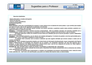 BETA
Sme
6º ANO
Caderno 2 ficha 5
Assuntos trabalhados:
- Sistema Monetário e moedas estrangeiras
- Cálculo de decimais
- Figuras e sólidos geométricos
Orientações/Sugestões:
Atividades 1: -
Nessa atividade o aluno tem a possibilidade de comparar o nosso sistema com os sistemas de outros países, o que contribui para ampliar
sua visão de mundo, além de dar significado às operações com decimais.
O professor pode ampliar essa atividade usando encartes com preços nacionais e questionar quanto esses produtos custariam se o
pagamento fosse em moeda de outro país.
Atividade 2: - A atividade apresenta o dinheiro de forma contextualizada. Além de trabalhar operação com decimais, facilitada com a
contextualização, contribui para a segurança na avaliação do cálculo e mostra a questão social que envolve o valor do dinheiro.
Atividades desse tipo e dentro do contexto do aluno devem ser utilizadas para que os alunos percebam o quanto a Matemática
está no nosso cotidiano.
Atividade 3: -.Essa atividade apresenta o uso do cálculo com moedas estrangeiras. O contexto da questão é uma boa oportunidade para o
professor levar o aluno a perceber a utilidade do número decimal.
O professor deve conversar com os alunos e estimular que eles sugiram atividade que envolva compra e venda com as
moedas estrangeiras.
Atividade 4 A: -.Essa atividade de geometria trabalha com várias fontes de informação simultaneamente, requer comparação entre figuras
planas e tridimensionais, de percepção dos elementos que as compõe e do vocabulário específico, por isso será oportuno que o
professor os faça relacionar com objetos que tenham a mesma forma como: cone de rua, casquinha de sorvete, etc. Estes objetos e
modelos de sólidos padrão devem ser manuseados pelos alunos.
Atividade 4 B: Esta atividade utiliza a tabela que facilita a visualização e a organização das informações.
O professor deve chamar a atenção dos alunos para a importância das relações estabelecidas entre os elementos dos sólidos,
como: semelhanças e diferenças.
Uma forma de expandir esse conhecimento é o trabalho com embalagens de produtos industrializados como: caixas de creme
dental, sabonete, etc..., bem como com planificações, que podem ser obtidas das próprias caixas, se desmontadas.
BETA
Sme
Coordenadoria de Educação
Sugestões para o Professor
 