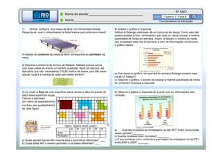 BETA
Sme
6º ANO
Caderno 2 Ficha 6
BETA
Sme
Coordenadoria de Educação
1) Temos, na figura, uma mesa de tênis com dimensões oficiais.
Pergunta-se: qual o comprimento da linha branca que contorna a mesa?
A medida do contorno da mesa de tênis corresponde ao perímetro da
mesa.
4) Analise o gráfico e responda:
Adilson e Solange participam de um concurso de dança. Como eles não
podem ensaiar juntos, combinaram que cada um devia ensaiar a mesma
quantidade de horas por semana. Assim, anotaram o número de horas
que ensaiaram cada dia da semana, e com as informações construíram
o gráfico abaixo
a) Com base no gráfico, em qual dia da semana Solange ensaiou mais
horas? E Adilson?
b) Segundo o gráfico, o acordo de ensaiar a mesma quantidade de horas
foi cumprido? Explique a resposta.
2) Resolva o problema do terreno de Rafaela. Rafaela precisa cercar
com duas voltas de arame um terreno quadrado. Após os cálculos, ela
descobriu que são necessários 210,80 metros de arame para não haver
sobras. Qual é a medida de cada lado desse terreno?
Nome da escola:_______________________________
Nome:________________________________________
3) Ao medir a Área de uma superfície plana, temos a idéia do quanto do
plano essa superfície ocupa
Calcule o perímetro
(em lados de quadradinhos)
e a área (em quadradinhos)
de cada figura:
a) Quais dessas figuras têm mesma área e perímetros diferentes? ____
b) Quais delas têm o mesmo perímetro e as áreas diferentes? ___
5) Observe o gráfico e responda de acordo com as informações nele
contidas:
a) Quantas toneladas de embalagens do tipo PET foram consumidas
nesse período?________
b) Quantas toneladas foram recicladas?_________
c) O que aconteceu com o consumo e a reciclagem de embalagens do tipo PET,
entre 2000 e 2003? ________
 