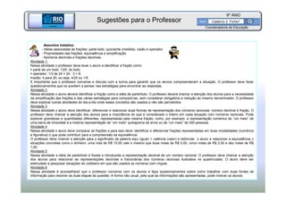 BETA
Sme
6º ANO
Caderno 2 Ficha1
Assuntos tratados:
- Idéias associadas às frações: parte-todo, quociente (medida), razão e operador.
- Propriedades das frações: equivalência e simplificação.
- Números decimais e frações decimais.
Atividade 1:
Nessa atividade o professor deve levar o aluno a identificar a fração como:
parte de um todo: 1/25 do bolo;
operador: 1/3 de 24 = 24 : 3 = 8;
razão: 4 para 20, ou seja, 4/20 ou 1/5.
É importante que o professor converse e discuta com a turma para garantir que os alunos compreenderam a situação. O professor deve fazer
questionamentos que os auxiliem a pensar nas estratégias para encontrar as respostas.
Atividade 2
Nessa atividade o aluno deverá identificar a fração como a idéia de parte/todo. O professor deverá chamar a atenção dos alunos para a necessidade
da simplificação das frações e das várias estratégias para compará-las, sem considerar obrigatória a redução ao mesmo denominador. O professor
deve explorar outras atividades do dia-a-dia onde esses conceitos são usados e não são percebidos.
Atividade 3
Nessa atividade o aluno deve identificar, diferenciar e relacionar duas formas de representação dos números racionais: número decimal e fração. O
professor deve chamar a atenção dos alunos para a importância do que é considerado o inteiro em cada situação com números racionais. Pode
explorar grandezas e quantidades diferentes, representadas pela mesma fração, como, por exemplo: a representação numérica de “um meio” de
uma barra de chocolate é a mesma representação de “um meio” quilograma de arroz ou de “um meio” de 200 pessoas.
Atividade 4
Nessa atividade o aluno deve comparar as frações e para isso deve: identificar e diferenciar frações representadas em duas modalidades (numérica
e figurativa) o que pode contribuir para a compreensão da equivalência.
O professor deve chamar a atenção para o significado da palavra equi (igual) + valência (valor) e estimular o aluno a relacionar a equivalência a
situações concretas como o dinheiro: uma nota de R$ 10,00 vale o mesmo que duas notas de R$ 5,00, cinco notas de R$ 2,00 e dez notas de R$
1,00.
Atividade 5
Nessa atividade a idéia de parte/todo é fixada e introduzida a representação decimal de um número racional. O professor deve chamar a atenção
dos alunos para relacionar as representações decimais e fracionárias dos números racionais ilustrados no quadriculado. O aluno deve ser
estimulado a pesquisar situações do cotidiano em que são usados os números com vírgula.
Atividade 6
Nessa atividade é aconselhável que o professor converse com os alunos e faça questionamentos sobre como trabalhar com duas fontes de
informação para resolver as duas etapas da questão. A forma não usual, pela qual as informações são apresentadas, pode motivar os alunos.
BETA
Sme
Coordenadoria de Educação
Sugestões para o Professor
 