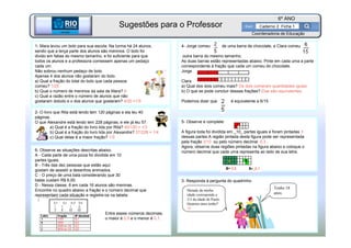 BETA
Sme
6º ANO
Caderno 2 Ficha 1
BETA
Sme
Coordenadoria de Educação
1- Mara levou um bolo para sua escola. Na turma há 24 alunos,
sendo que a terça parte dos alunos são meninos. O bolo foi
divido em fatias do mesmo tamanho, e foi suficiente para que
todos os alunos e a professora comessem apenas um pedaço
cada um.
Não sobrou nenhum pedaço de bolo.
Apenas 4 dos alunos não gostaram do bolo.
a) Qual a fração do total do bolo que cada pessoa
comeu? 1/25
b) Qual o número de meninos da sala de Mara? 8
c) Qual a razão entre o número de alunos que não
gostaram dobolo e o dos alunos que gostaram? 4/20 =1/5
2- O livro que Rita está lendo tem 120 páginas e ela leu 40
páginas.
O que Alexandre está lendo tem 228 páginas, e ele já leu 57.
a) Qual é a fração do livro lida por Rita? 40/120 = 1/3
b) Qual é a fração do livro lida por Alexandre? 57/228 = 1/4
c) Qual delas é a maior fração? 1/3
3- Responda à pergunta do quadrinho
Tenho 18
anos.
Metade da minha
idade corresponde a
2/3 da idade de Paulo.
Quantos anos tenho?
24
4- Jorge comeu de uma barra de chocolate, e Clara comeu
outra barra do mesmo tamanho.
As duas barras estão representadas abaixo. Pinte em cada uma a parte
correspondente à fração que cada um comeu do chocolate.
Jorge
Clara
a) Qual dos dois comeu mais? Os dois comeram quantidades iguais
b) O que se pode concluir dessas frações? Elas são equivalentes
Podemos dizer que é equivalente a 6/15
5- Observe e complete:
A figura toda foi dividida em _10_ partes iguais e foram pintadas 3
dessas partes.A região pintada desta figura pode ser representada
pela fração 3/10 ou pelo número decimal 0,3 .
Agora, observe duas regiões pintadas na figura abaixo e coloque o
número decimal que cada uma representa ao lado de sua letra.6- Observe as situações descritas abaixo.
A - Cada parte de uma pizza foi dividida em 10
partes iguais.
B - Três das dez pessoas que estão aqui
gostam de assistir a desenhos animados.
C - O preço de uma bala considerando que 30
balas custam R$ 6,00.
D - Nessa classe, 8 em cada 16 alunos são meninas.
Encontre no quadro abaixo a fração e o número decimal que
representam cada situação e registre-os na tabela:
Entre esses números decimais,
o maior é 0,5 e o menor é 0,1.
Sugestões para o Professor
 