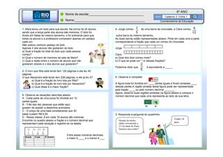 BETA
Sme
6º ANO
Caderno 2 Ficha 1
BETA
Sme
Coordenadoria de Educação
Nome da escola:_______________________________
Nome:________________________________________
1- Mara levou um bolo para sua escola. Na turma há 24 alunos,
sendo que a terça parte dos alunos são meninos. O bolo foi
divido em fatias do mesmo tamanho, e foi suficiente para que
todos os alunos e a professora comessem apenas um pedaço
cada um.
Não sobrou nenhum pedaço de bolo.
Apenas 4 dos alunos não gostaram do bolo.
a) Qual a fração do total do bolo que cada pessoa
comeu?
b) Qual o número de meninos da sala de Mara?
c) Qual a razão entre o número de alunos que não
gostaram dobolo e o dos alunos que gostaram?
2- O livro que Rita está lendo tem 120 páginas e ela leu 40
páginas.
O que Alexandre está lendo tem 228 páginas, e ele já leu 57.
a) Qual é a fração do livro lida por Rita?
b) Qual é a fração do livro lida por Alexandre?
c) Qual delas é a maior fração?
3- Responda à pergunta do quadrinho
Tenho 18
anos.
Metade da minha
idade corresponde a
2/3 da idade de Paulo.
Quantos anos tenho?
4- Jorge comeu de uma barra de chocolate, e Clara comeu
outra barra do mesmo tamanho.
As duas barras estão representadas abaixo. Pinte em cada uma a parte
correspondente à fração que cada um comeu do chocolate.
Jorge
Clara
a) Qual dos dois comeu mais?
b) O que se pode concluir dessas frações?
Podemos dizer que é equivalente a _____
5- Observe e complete:
A figura toda foi dividida em ____ partes iguais e foram pintadas ____
dessas partes.A região pintada desta figura pode ser representada
pela fração ____ ou pelo número decimal _______ .
Agora, observe duas regiões pintadas na figura abaixo e coloque o
número decimal que cada uma representa ao lado de sua letra.6- Observe as situações descritas abaixo.
A - Cada parte de uma pizza foi dividida em 10
partes iguais.
B - Três das dez pessoas que estão aqui
gostam de assistir a desenhos animados.
C - O preço de uma bala considerando que 30
balas custam R$ 6,00.
D - Nessa classe, 8 em cada 16 alunos são meninas.
Encontre no quadro abaixo a fração e o número decimal que
representam cada situação e registre-os na tabela:
Entre esses números decimais,
o maior é ____ e o menor é ___.
 