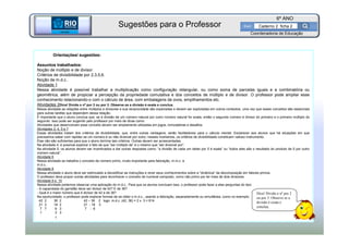 BETA
Sme
6º ANO
Caderno 2 ficha 2
Orientações/ sugestões:
Assuntos trabalhados:
Noção de múltiplo e de divisor.
Critérios de divisibilidade por 2,3,5,6.
Noção de m.d.c..
Atividade 1
Nessa atividade é possível trabalhar a multiplicação como configuração retangular, ou como soma de parcelas iguais e a combinatória ou
geométrica, além de propiciar a percepção da propriedade comutativa e dos conceitos de múltiplo e de divisor. O professor pode ampliar esse
conhecimento relacionando-o com o cálculo de área, com embalagens de ovos, empilhamentos etc.
Atividades 2Dica! Divida o nº por 2 ou por 3. Observe se a divisão é exata e conclua.
Nessa atividade as relações entre múltiplos e divisores e sua reciprocidade são exploradas e devem ser exploradas em outros contextos, uma vez que esses conceitos são essenciais
para outras tarefas que dependem dessa relação.
É importante que o aluno conclua que: se a divisão de um número natural por outro número natural for exata, então o segundo número é divisor do primeiro e o primeiro múltiplo do
segundo. Isso pode ser sugerido pelo professor por meio de dicas como:
Atividades que desenvolvam esse conceito devem ser amplamente utilizadas em jogos, brincadeiras e desafios.
Atividades 3, 4, 5 e 7
Essas atividades tratam dos critérios de divisibilidade, que, entre outras vantagens, serão facilitadores para o cálculo mental. Esclarecer aos alunos que há situações em que
precisamos saber com rapidez se um número é ou não divisível por outro; nesses momentos, os critérios de divisibilidade constituem valioso instrumento.
Elas não são suficientes para que o aluno domine tais critérios. Outras devem ser acrescentadas.
Na atividade 4, é possível explorar o fato de que “ser múltiplo de” é o mesmo que “ser divisível por”.
Na atividade 5, os alunos devem ser incentivados a dar outras respostas como: “a divisão de cada um deles por 5 é exata” ou “todos eles são o resultado do produto de 5 por outro
número natural”.
Atividade 6
Nessa atividade se trabalha o conceito de número primo, muito importante para fatoração, m.m.c. e
m.d.c..
Atividade 8
Nessa atividade o aluno deve ser estimulado a decodificar as instruções e rever seus conhecimentos sobre a “dinâmica” da decomposição em fatores primos.
O professor deve propor outras atividades para reconhecer o conceito de numeral composto, como não primo por ter mais de dois divisores.
Atividade 9 e 10
Nessa atividade podemos observar uma aplicação do m.d.c.. Para que os alunos concluam isso, o professor pode fazer a eles perguntas do tipo:
- A capacidade do garrafão deve ser divisor de 42? E de 36?
- Qual é o maior número que é divisor de 42 e de 36?
Na oportunidade, o professor pode explorar formas de se obter o m.d.c., usando a fatoração, separadamente ou simultânea, como no exemplo:
42 2 36 2 42 – 36 2 logo: m.d.c. (42, 36) = 2 x 3 = 614
21 3 18 2 21 - 18 3
7 7 9 3 7 - 6
1 3 3
1
BETA
Sme
Coordenadoria de Educação
Sugestões para o Professor
Dica! Divida o nº por 2
ou por 3. Observe se a
divisão é exata e
conclua.
 
