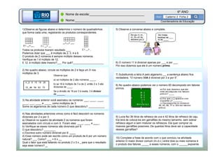 BETA
Sme
6º ANO
Caderno 2 Ficha 2
BETA
Sme
Coordenadoria de Educação
Nome da escola:_______________________________
Nome:________________________________________
1)Observe as figuras abaixo e determine o número de quadradinhos
que forma cada uma, registrando os produtos correspondentes.
Todos os produtos tiveram resultado ___.
Podemos dizer que ___ é múltiplo de 2, 3, 4 e 6.
O produto de 2 números é sempre múltiplo desses números.
Verifique se 1 é múltiplo de 12.
E 12, é múltiplo dele mesmo?___ Por quê?_____________________
2) No quadro abaixo, circule os múltiplos de 2 e faça um X nos
múltiplos de 3.
8) No quadro abaixo podemos ver o número 60 decomposto em fatores
primos.
60 2
30 2
15 3
5 5
1
60 = 2² x 3 x 5
5) Observe a conversa abaixo e complete.
7) Substituindo a letra A pelo algarismo __, a sentença abaixo fica
verdadeira. “O número 58A é divisível por 3 e por 5”.
3) Na atividade anterior você assinalou os números: ___, ____, ____,
____, ___, ____ e _____ como múltiplos de 3.
Some os algarismos de cada número.O que descobriu? ___________
Observe que:
a) os múltiplos de 2 são números _____
b) se 18 é múltiplo de 3 e de 2, então 2 e 3 são
divisores de ____.
Se a divisão de 18 por 3 é exata, 3 é divisor
de ______ .
4) Nas atividades anteriores vimos como é fácil descobrir os números
divisíveis por 2 e por 3.
a) Observe no quadro da atividade 2 os números que foram
assinalados com círculo e com X. Foram eles: ____, ____ e ____.
b) Verifique se esses números são divisíveis por 6.
O que descobriu? ________
c) Escreva outro número divisível por 6: ____
d) Esse número pode ser escrito como um produto de 6 por um número
natural? ___ Como? ___ = 6 x __
Qual o fator que está faltando no produto 2 x 3 x _ para que o resultado
seja esse número? _.
6) O número 11 é divisível apenas por ___ e por ___.
Por isso dizemos que ele é um número primo.
9) Lucia fez 36 litros de refresco de uva e 42 litros de refresco de caju.
Ela terá de colocá-los em garrafões do mesmo tamanho, sem sobrar
refresco algum e sem misturar os refrescos. Ela quer comprar os
maiores garrafões possíveis..De quantos litros deve ser a capacidade
desses garrafões?
10) Complete a frase de acordo com o que concluiu na atividade
anterior.O maior divisor comum (m.d.c.) entre dois ou mais números é
o produto dos fatores _____ a esses números, com o ______expoente.
 
