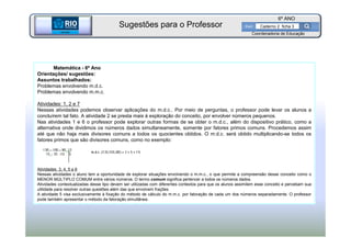 BETA
Sme
6º ANO
Caderno 2 ficha 3
Matemática - 6º Ano
Orientações/ sugestões:
Assuntos trabalhados:
Problemas envolvendo m.d.c.
Problemas envolvendo m.m.c.
Atividades: 1, 2 e 7
Nessas atividades podemos observar aplicações do m.d.c.. Por meio de perguntas, o professor pode levar os alunos a
concluírem tal fato. A atividade 2 se presta mais à exploração do conceito, por envolver números pequenos.
Nas atividades 1 e 6 o professor pode explorar outras formas de se obter o m.d.c., além do dispositivo prático, como a
alternativa onde dividimos os números dados simultaneamente, somente por fatores primos comuns. Procedemos assim
até que não haja mais divisores comuns a todos os quocientes obtidos. O m.d.c. será obtido multiplicando-se todos os
fatores primos que são divisores comuns, como no exemplo:
Atividades 3, 4, 5 e 6
Nessas atividades o aluno tem a oportunidade de explorar situações envolvendo o m.m.c., o que permite a compreensão desse conceito como o
MENOR MÚLTIPLO COMUM entre vários números. O termo comum significa pertencer a todos os números dados.
Atividades contextualizadas desse tipo devem ser utilizadas com diferentes contextos para que os alunos assimilem esse conceito e percebam sua
utilidade para resolver outras questões além das que envolvem frações.
A atividade 5 visa exclusivamente à fixação do método de cálculo do m.m.c. por fatoração de cada um dos números separadamente. O professor
pode também apresentar o método da fatoração simultânea.
BETA
Sme
Coordenadoria de Educação
Sugestões para o Professor
 