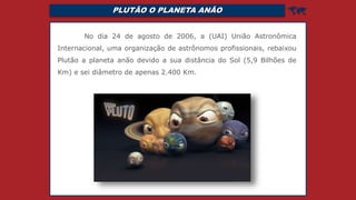 PLUTÃO O PLANETA ANÃO 
No dia 24 de agosto de 2006, a (UAI) União Astronômica
Internacional, uma organização de astrônomos profissionais, rebaixou
Plutão a planeta anão devido a sua distância do Sol (5,9 Bilhões de
Km) e sei diâmetro de apenas 2.400 Km.
 