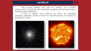 ESTRELAS 
São corpos celestes que tem luz própria, cor e brilho
diferenciados. As estrelas são formados de gases quentes que emitem
radiação eletromagnética.
O Sol, a estrela mais próxima da Terra, de coloração
amarela,e portanto, adulta em fase de envelhecimento é formada de
hidrogênio e hélio.
 