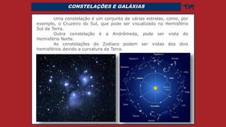 CONSTELAÇÕES E GALÁXIAS 
Uma constelação é um conjunto de várias estrelas, como, por
exemplo, o Cruzeiro do Sul, que pode ser visualizado no Hemisfério
Sul da Terra.
Outra constelação é a Andrômeda, pode ser vista do
Hemisfério Norte.
As constelações do Zodíaco podem ser vistas dos dois
hemisférios devido a curvatura da Terra.
 