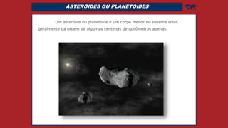ASTERÓIDES OU PLANETÓIDES 
Um asteróide ou planetóide é um corpo menor no sistema solar,
geralmente da ordem de algumas centenas de quilômetros apenas.
 