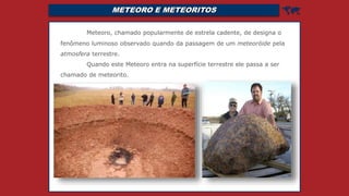 METEORO E METEORITOS 
Meteoro, chamado popularmente de estrela cadente, de designa o
fenômeno luminoso observado quando da passagem de um meteoróide pela
atmosfera terrestre.
Quando este Meteoro entra na superfície terrestre ele passa a ser
chamado de meteorito.
 