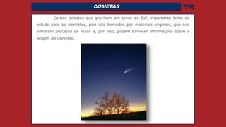 COMETAS 
Corpos celestes que gravitam em torno do Sol, importante fonte de
estudo para os cientistas, pois são formados por materiais originais, que não
sofreram processo de fusão e, por isso, podem fornecer informações sobre a
origem do Universo.
 