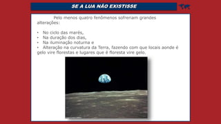SE A LUA NÃO EXISTISSE 
Pelo menos quatro fenômenos sofreriam grandes
alterações:
• No ciclo das marés,
• Na duração dos dias,
• Na iluminação noturna e
• Alteração na curvatura da Terra, fazendo com que locais aonde é
gelo vire florestas e lugares que é floresta vire gelo.
 