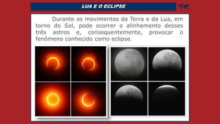 LUA E O ECLIPSE 
Durante os movimentos da Terra e da Lua, em
torno do Sol, pode ocorrer o alinhamento desses
três astros e, consequentemente, provocar o
fenômeno conhecido como eclipse.
 