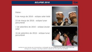 ECLIPSE 2016 
Datas:
9 de março de 2016 - eclipse solar total
23 de março de 2016 - eclipse lunar
penumbral
1 de setembro de 2016 - eclipse anular
solar
16 de setembro de 2016 - eclipse lunar
penumbral
Lembre-se que devido aos movimentos e inclinação da Terra pode ser que nestas data você não
consiga ver o eclipse, mas fique atento e assista ao vivo pelo site da NASA.
 