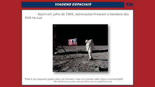 VIAGENS ESPACIAIS 
Assim em julho de 1969, astronautas fincaram a bandeira dos
EUA na Lua.
"Este é um pequeno passo para um homem, mas um grande salto para a humanidade"
Neil Amstrong ao pisar pela primeira vez na superfície lunar
 