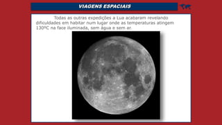 VIAGENS ESPACIAIS 
Todas as outras expedições a Lua acabaram revelando
dificuldades em habitar num lugar onde as temperaturas atingem
130ºC na face iluminada, sem água e sem ar.
 
