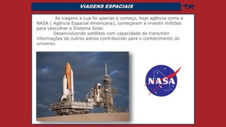 VIAGENS ESPACIAIS 
As viagens a Lua foi apenas o começo, hoje agência como a
NASA ( Agência Espacial Americana), começaram a investir milhões
para vasculhar o Sistema Solar.
Desenvolvendo satélites com capacidade de transmitir
informações de outros astros contribuindo para o conhecimento do
universo.
 