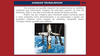 AVANÇOS TÉCNOLÓGICOS 
Os avanços na questão espacial nos proporcionou os satélites
artificiais que transmitem imagens de televisão, operam na área da
telefonia, rádio e nos dão a previsão do tempo de forma correta.
Podem nos dar imagens para monitorar ações humanas sobre
o meio ambiente como desmatamento e as queimadas e ajudar em
questões militares como resgate de soldados, fotografar bases
inimigas mísseis guiados por satélites.
 