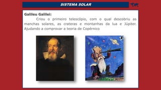 SISTEMA SOLAR 
Galileu Galilei:
Criou o primeiro telescópio, com o qual descobriu as
manchas solares, as crateras e montanhas da lua e Júpiter.
Ajudando a comprovar a teoria de Copérnico
 