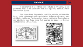 UNIVERSO 
A astronomia é a ciência que estuda o Universo, e os
primeiros povos a se utilizarem dela são: egípcios, caldeus, maias
entre muitos outros.
Para estes povos do passado, os conhecimentos astronômicos
foram muito importantes, pois os ajudavam de forma prática em suas
atividades cotidianas. Plantar, colher, pescar e até viajar foram alguma
das atividades que ficou mais fácil quando se passou a dominar
conhecimentos astronômicos.
 