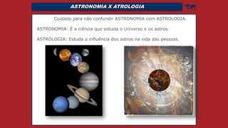 ASTRONOMIA X ATROLOGIA 
Cuidado para não confundir ASTRONOMIA com ASTROLOGIA.
ASTRONOMIA: É a ciência que estuda o Universo e os astros.
ASTROLOGIA: Estuda a influência dos astros na vida das pessoas.
 
