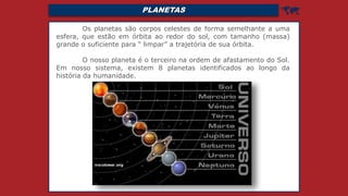 PLANETAS 
Os planetas são corpos celestes de forma semelhante a uma
esfera, que estão em órbita ao redor do sol, com tamanho (massa)
grande o suficiente para “ limpar” a trajetória de sua órbita.
O nosso planeta é o terceiro na ordem de afastamento do Sol.
Em nosso sistema, existem 8 planetas identificados ao longo da
história da humanidade.
 