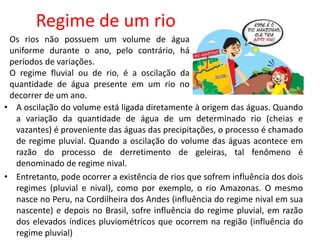 Regime de um rio
• A oscilação do volume está ligada diretamente à origem das águas. Quando
a variação da quantidade de água de um determinado rio (cheias e
vazantes) é proveniente das águas das precipitações, o processo é chamado
de regime pluvial. Quando a oscilação do volume das águas acontece em
razão do processo de derretimento de geleiras, tal fenômeno é
denominado de regime nival.
• Entretanto, pode ocorrer a existência de rios que sofrem influência dos dois
regimes (pluvial e nival), como por exemplo, o rio Amazonas. O mesmo
nasce no Peru, na Cordilheira dos Andes (influência do regime nival em sua
nascente) e depois no Brasil, sofre influência do regime pluvial, em razão
dos elevados índices pluviométricos que ocorrem na região (influência do
regime pluvial)
Os rios não possuem um volume de água
uniforme durante o ano, pelo contrário, há
períodos de variações.
O regime fluvial ou de rio, é a oscilação da
quantidade de água presente em um rio no
decorrer de um ano.
 