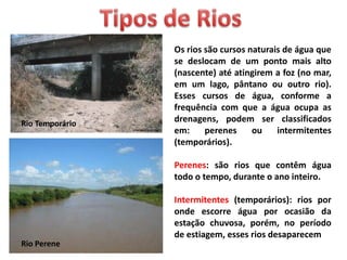 Os rios são cursos naturais de água que
se deslocam de um ponto mais alto
(nascente) até atingirem a foz (no mar,
em um lago, pântano ou outro rio).
Esses cursos de água, conforme a
frequência com que a água ocupa as
drenagens, podem ser classificados
em: perenes ou intermitentes
(temporários).
Perenes: são rios que contêm água
todo o tempo, durante o ano inteiro.
Intermitentes (temporários): rios por
onde escorre água por ocasião da
estação chuvosa, porém, no período
de estiagem, esses rios desaparecem
Rio Temporário
Rio Perene
 