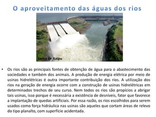 • Os rios são as principais fontes de obtenção de água para o abastecimento das
sociedades e também dos animais. A produção de energia elétrica por meio de
usinas hidrelétricas é outra importante contribuição dos rios. A utilização dos
rios na geração de energia ocorre com a construção de usinas hidrelétricas em
determinados trechos de seu curso. Nem todos os rios são propícios a abrigar
tais usinas, isso porque é necessária a existência de desníveis, fator que favorece
a implantação de quedas artificiais. Por essa razão, os rios escolhidos para serem
usados como força hidráulica nas usinas são aqueles que cortam áreas de relevo
do tipo planalto, com superfície acidentada.
Usina de Itaipu
 