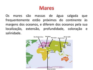 Os mares são massas de água salgada que
frequentemente estão próximos do continente às
margens dos oceanos, e diferem dos oceanos pela sua
localização, extensão, profundidade, coloração e
salinidade.
 