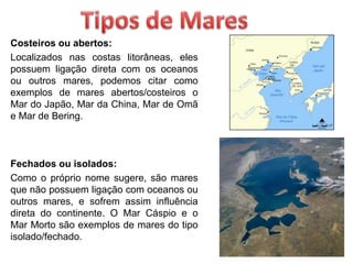 Costeiros ou abertos:
Localizados nas costas litorâneas, eles
possuem ligação direta com os oceanos
ou outros mares, podemos citar como
exemplos de mares abertos/costeiros o
Mar do Japão, Mar da China, Mar de Omã
e Mar de Bering.
Fechados ou isolados:
Como o próprio nome sugere, são mares
que não possuem ligação com oceanos ou
outros mares, e sofrem assim influência
direta do continente. O Mar Cáspio e o
Mar Morto são exemplos de mares do tipo
isolado/fechado.
 
