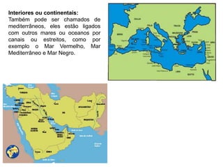 Interiores ou continentais:
Também pode ser chamados de
mediterrâneos, eles estão ligados
com outros mares ou oceanos por
canais ou estreitos, como por
exemplo o Mar Vermelho, Mar
Mediterrâneo e Mar Negro.
 