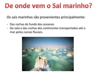 Os sais marinhos são provenientes principalmente:
- Das rochas do fundo dos oceanos
- Do solo e das rochas dos continentes transportados até o
mar pelos cursos fluviais.
 