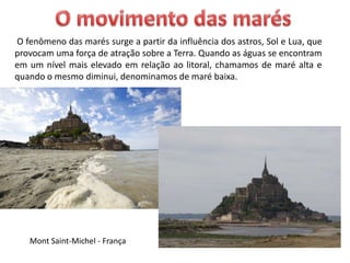 Mont Saint-Michel - França
O fenômeno das marés surge a partir da influência dos astros, Sol e Lua, que
provocam uma força de atração sobre a Terra. Quando as águas se encontram
em um nível mais elevado em relação ao litoral, chamamos de maré alta e
quando o mesmo diminui, denominamos de maré baixa.
 