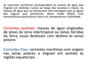 As correntes marítimas correspondem às massas de água que
migram em distintos rumos ao longo dos oceanos e mares. As
massas de água que se locomovem não interagem com as águas
dos lugares que percorrem, desse modo detêm suas
características particulares como cor, temperatura e salinidade.
Correntes quentes: massas de água originadas
de áreas da zona intertropical ou zonas tórridas
da Terra, essas deslocam com destino às zonas
polares
Correntes frias: correntes marítimas com origem
nas zonas polares e migram em sentido às
regiões equatoriais.
 