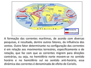 A formação das correntes marítimas, de acordo com diversas
pesquisas, é resultado, dentre outros fatores, da influência dos
ventos. Outro fator determinante na configuração das correntes
é em relação aos movimentos terrestres, especificamente o de
rotação, que faz com que as correntes migrem para direções
contrárias, ou seja, no hemisfério norte movem-se no sentido
horário e no hemisfério sul no sentido anti-horário, essa
dinâmica das correntes é denominada de efeito de Coriolis.
 