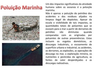 Um dos impactos significativos da atividade
humana sobre os oceanos é a poluição
marinha.
Não é apenas a poluição do petróleo dos
acidentes e dos resíduos alijados na
limpeza ilegal de depósitos. Apesar da
escala e visibilidade de tais impactos, as
quantidades totais de poluentes que se
escoam para o mar a partir de derrames de
petróleo são diminutas quando
comparadas com as originadas por
poluentes de outras proveniências. Estas
incluem os esgotos domésticos, as
descargas industriais, o escoamento de
superfície urbano e industrial, os acidentes,
os derrames, as explosões, as operações de
descarga no mar, a exploração mineira, os
nutrientes e pesticidas da agricultura, as
fontes de calor desperdiçadas e as
descargas radioativas.
 