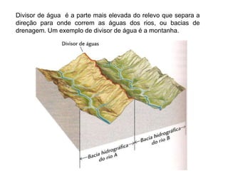 Divisor de água é a parte mais elevada do relevo que separa a
direção para onde correm as águas dos rios, ou bacias de
drenagem. Um exemplo de divisor de água é a montanha.
 