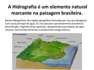 A Hidrografia é um elemento natural
marcante na paisagem brasileira.
Bacias Hidrográficas são regiões geográficas formadas por rios que deságuam
num curso principal de água. Os rios possuem aproveitamento econômico
diversificado, irrigando terras agrícolas, abastecendo reservatórios de água
urbanos, fornecendo alimentos e produzindo energia elétrica.
 