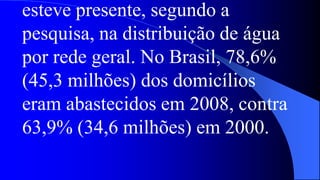 esteve presente, segundo a
pesquisa, na distribuição de água
por rede geral. No Brasil, 78,6%
(45,3 milhões) dos domicílios
eram abastecidos em 2008, contra
63,9% (34,6 milhões) em 2000.
 