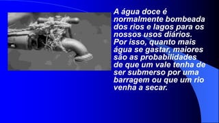 A água doce é
normalmente bombeada
dos rios e lagos para os
nossos usos diários.
Por isso, quanto mais
água se gastar, maiores
são as probabilidades
de que um vale tenha de
ser submerso por uma
barragem ou que um rio
venha a secar.
 