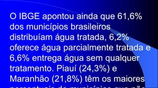 O IBGE apontou ainda que 61,6%
dos municípios brasileiros
distribuíam água tratada, 6,2%
oferece água parcialmente tratada e
6,6% entrega água sem qualquer
tratamento. Piauí (24,3%) e
Maranhão (21,8%) têm os maiores
 