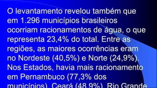 O levantamento revelou também que
em 1.296 municípios brasileiros
ocorriam racionamentos de água, o que
representa 23,4% do total. Entre as
regiões, as maiores ocorrências eram
no Nordeste (40,5%) e Norte (24,9%).
Nos Estados, havia mais racionamento
em Pernambuco (77,3% dos
 