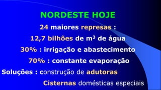 NORDESTE HOJE
          24 maiores represas :
        12,7 bilhões de m3 de água
     30% : irrigação e abastecimento
       70% : constante evaporação
Soluções : construção de adutoras
           Cisternas domésticas especiais
 