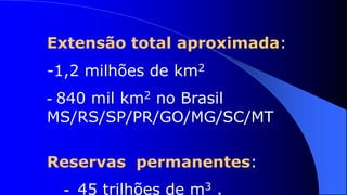 Extensão total aproximada:
-1,2 milhões de km2
- 840 mil km2 no Brasil
MS/RS/SP/PR/GO/MG/SC/MT

Reservas permanentes:
  - 45 trilhões de m3 .
 