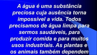 A água é uma substância
 preciosa cuja ausência torna
   impossível a vida. Todos
precisamos de água limpa para
    sermos saudáveis, para
produzir comida e para muitos
 usos industriais. As plantas e
os animais também dependem
 