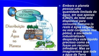    Embora o planeta
    possua uma
    quantidade limitada de
    água, em que apenas
    0.003% do total está
    disponível para
    consumo humano (o
    resto é água salgada
    ou está congelado nos
    pólos), a sociedade
    industrializada
    desperdiça este líquido
    precioso como se
    fosse um recurso
    infindável. Mas se
    imaginarmos que toda
    a água da Terra
 