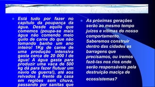    Está tudo por fazer no           As próximas gerações
    capítulo da poupança da
    água. Desde aquilo que            serão ao mesmo tempo
    comemos (poupa-se mais            juízes e vítimas do nosso
    água não comendo meio             comportamento.
    quilo de carne do que não         Saberemos construir
    tomando banho um ano
    inteiro! 1Kg de carne de          dentro das cidades as
    uma produção intensiva            barragens que
    gasta cerca de 20 000 l de        precisamos, ou iremos
    água! A água gasta para           fazê-las nos rios onde
    produzir uma vaca de 500
    kg dá para fazer flutuar um       serão responsáveis pela
    navio de guerra!), até aos        destruição maciça de
    relvados à frente da casa
    em regiões sem chuva,             ecossistemas?
    passando por sanitas que
 