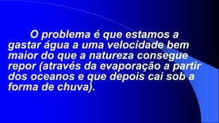 O problema é que estamos a
gastar água a uma velocidade bem
maior do que a natureza consegue
repor (através da evaporação a partir
dos oceanos e que depois cai sob a
forma de chuva).
 